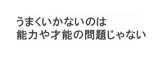 うまくいかないのは
能力や才能の問題じゃない